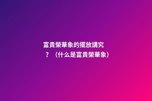 富貴榮華象的擺放講究？（什么是富貴榮華象）